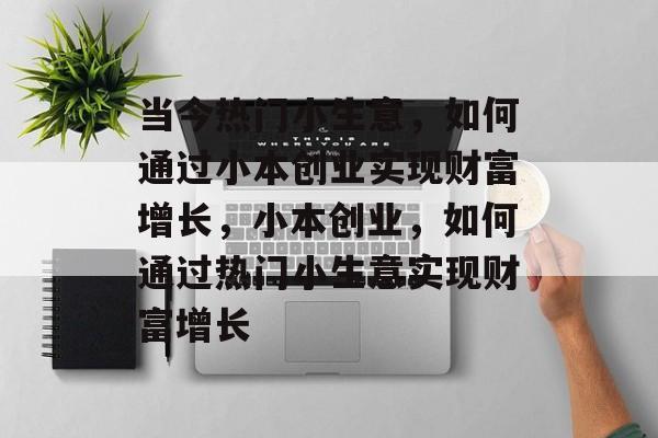 当今热门小生意,如何通过小本创业实现财富增长,小本创业,如何通过热门小生意实现财富增长 当今热门小生意,如何通过小本创业实现财富增长,小本创业,如何通过热门小生意实现财富增长