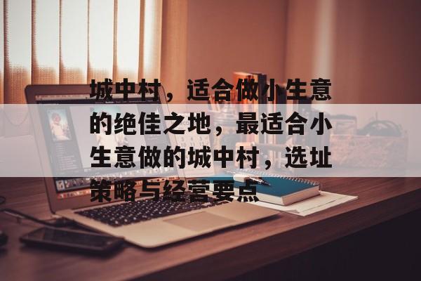 城中村,适合做小生意的绝佳之地,最适合小生意做的城中村,选址策略与经营要点 城中村,适合做小生意的绝佳之地,最适合小生意做的城中村,选址策略与经营要点