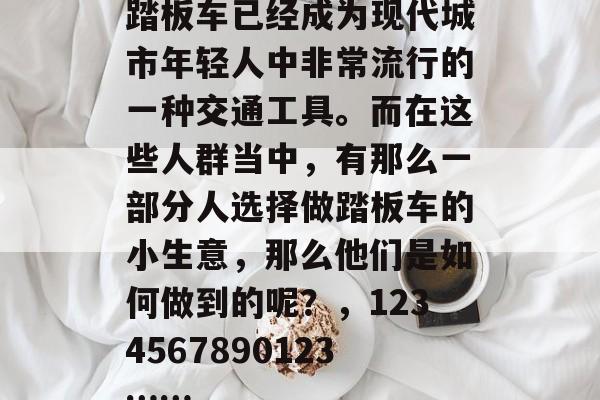踏板车已经成为现代城市年轻人中非常流行的一种交通工具。而在这些人群当中,有那么一部分人选择做踏板车的小生意,那么他们是如何做到的呢?,1234567890123…… 踏板车已经成为现代城市年轻人中非常流行的一种交通工具。而在这些人群当中,有那么一部分人选择做踏板车的小生意,那么他们是如何做到的呢?,1234567890123……