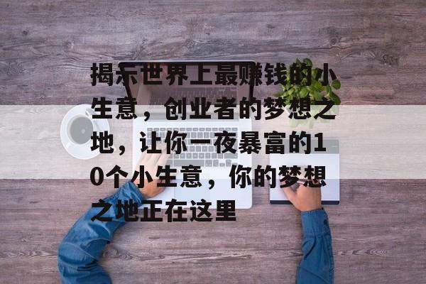 揭示世界上最赚钱的小生意,创业者的梦想之地,让你一夜暴富的10个小生意,你的梦想之地正在这里 揭示世界上最赚钱的小生意,创业者的梦想之地,让你一夜暴富的10个小生意,你的梦想之地正在这里