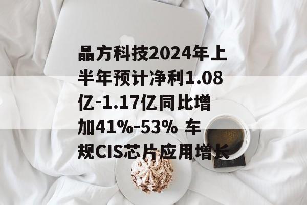 晶方科技2024年上半年预计净利1.08亿-1.17亿同比增加41%-53% 车规CIS芯片应用增长 晶方科技2024年上半年预计净利1.08亿-1.17亿同比增加41%-53% 车规CIS芯片应用增长
