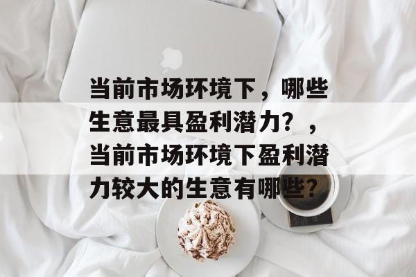当前市场环境下,哪些生意最具盈利潜力?,当前市场环境下盈利潜力较大的生意有哪些? 当前市场环境下,哪些生意最具盈利潜力?,当前市场环境下盈利潜力较大的生意有哪些?