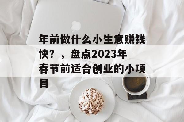 年前做什么小生意赚钱快?,盘点2023年春节前适合创业的小项目 年前做什么小生意赚钱快?,盘点2023年春节前适合创业的小项目