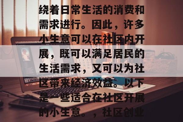 社区的经济活动主要围绕着日常生活的消费和需求进行。因此,许多小生意可以在社区内开展,既可以满足居民的生活需求,又可以为社区带来经济效益。以下是一些适合在社区开展的小生意。,社区创业,选择合适的社区生意 社区的经济活动主要围绕着日常生活的消费和需求进行。因此,许多小生意可以在社区内开展,既可以满足居民的生活需求,又可以为社区带来经济效益。以下是一些适合在社区开展的小生意。,社区创业,选择合适的社区生意