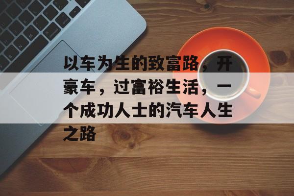 以车为生的致富路，开豪车，过富裕生活，一个成功人士的汽车人生之路