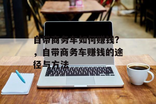 自带商务车如何赚钱?,自带商务车赚钱的途径与方法 自带商务车如何赚钱?,自带商务车赚钱的途径与方法