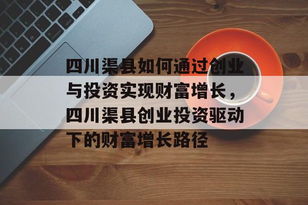 四川渠县如何通过创业与投资实现财富增长,四川渠县创业投资驱动下的财富增长路径 四川渠县如何通过创业与投资实现财富增长,四川渠县创业投资驱动下的财富增长路径