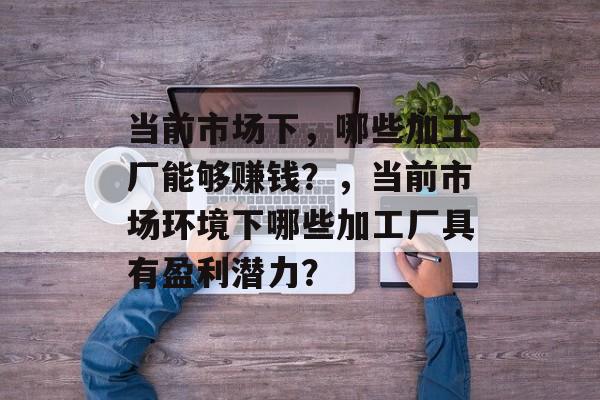 当前市场下,哪些加工厂能够赚钱?,当前市场环境下哪些加工厂具有盈利潜力? 当前市场下,哪些加工厂能够赚钱?,当前市场环境下哪些加工厂具有盈利潜力?