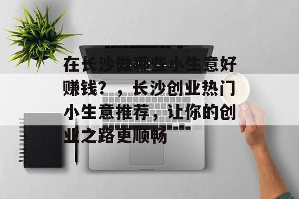 在长沙做哪些小生意好赚钱?,长沙创业热门小生意推荐,让你的创业之路更顺畅 在长沙做哪些小生意好赚钱?,长沙创业热门小生意推荐,让你的创业之路更顺畅