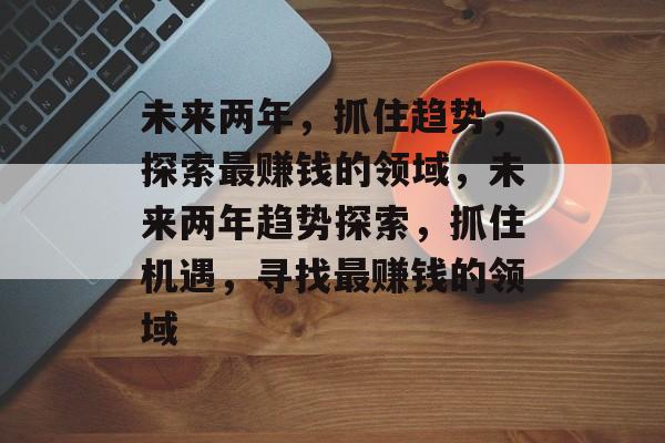 未来两年,抓住趋势,探索最赚钱的领域,未来两年趋势探索,抓住机遇,寻找最赚钱的领域 未来两年,抓住趋势,探索最赚钱的领域,未来两年趋势探索,抓住机遇,寻找最赚钱的领域