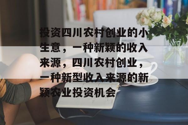 投资四川农村创业的小生意,一种新颖的收入来源,四川农村创业,一种新型收入来源的新颖农业投资机会 投资四川农村创业的小生意,一种新颖的收入来源,四川农村创业,一种新型收入来源的新颖农业投资机会