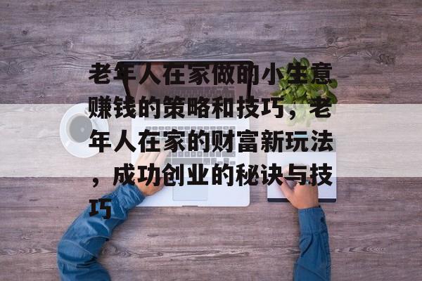 老年人在家做的小生意赚钱的策略和技巧，老年人在家的财富新玩法，成功创业的秘诀与技巧