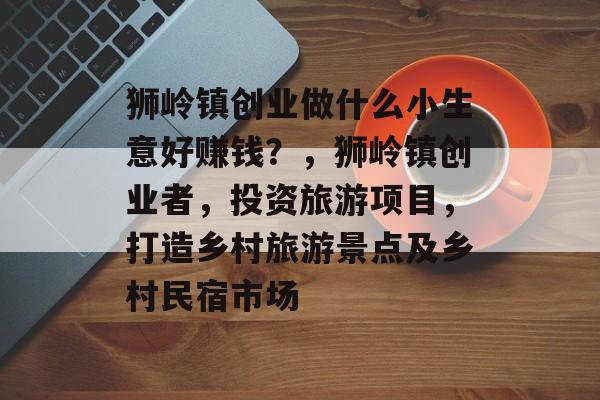 狮岭镇创业做什么小生意好赚钱?,狮岭镇创业者,投资旅游项目,打造乡村旅游景点及乡村民宿市场 狮岭镇创业做什么小生意好赚钱?,狮岭镇创业者,投资旅游项目,打造乡村旅游景点及乡村民宿市场