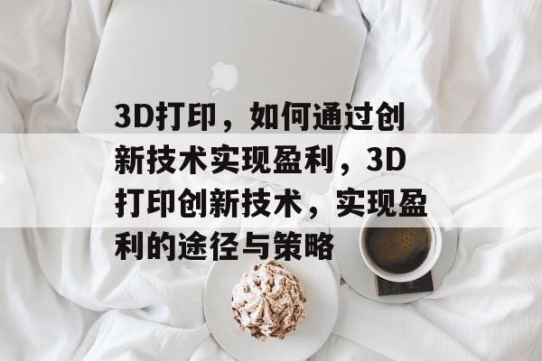 3D打印,如何通过创新技术实现盈利,3D打印创新技术,实现盈利的途径与策略 3D打印,如何通过创新技术实现盈利,3D打印创新技术,实现盈利的途径与策略