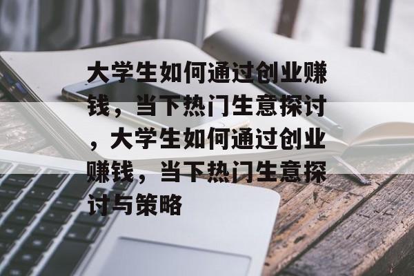 大学生如何通过创业赚钱,当下热门生意探讨,大学生如何通过创业赚钱,当下热门生意探讨与策略 大学生如何通过创业赚钱,当下热门生意探讨,大学生如何通过创业赚钱,当下热门生意探讨与策略