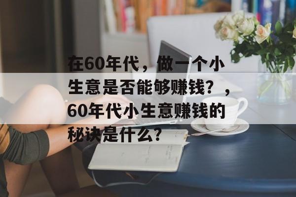 在60年代,做一个小生意是否能够赚钱?,60年代小生意赚钱的秘诀是什么? 在60年代,做一个小生意是否能够赚钱?,60年代小生意赚钱的秘诀是什么?