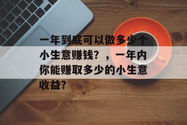 一年到底可以做多少个小生意赚钱?,一年内你能赚取多少的小生意收益? 一年到底可以做多少个小生意赚钱?,一年内你能赚取多少的小生意收益?
