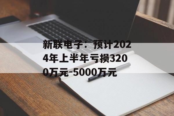 新联电子:预计2024年上半年亏损3200万元-5000万元 新联电子:预计2024年上半年亏损3200万元-5000万元