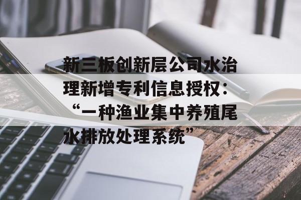 新三板创新层公司水治理新增专利信息授权:“一种渔业集中养殖尾水排放处理系统” 新三板创新层公司水治理新增专利信息授权:“一种渔业集中养殖尾水排放处理系统”