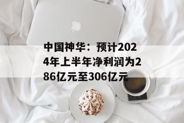 中国神华:预计2024年上半年净利润为286亿元至306亿元 中国神华:预计2024年上半年净利润为286亿元至306亿元