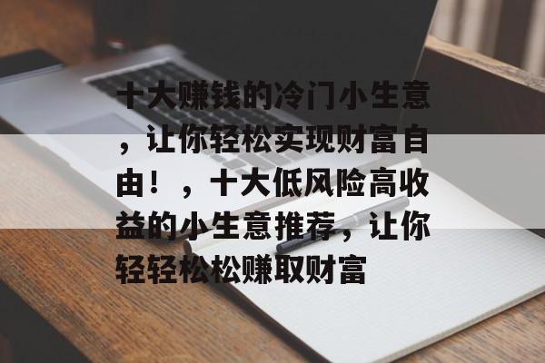 十大赚钱的冷门小生意,让你轻松实现财富自由!,十大低风险高收益的小生意推荐,让你轻轻松松赚取财富 十大赚钱的冷门小生意,让你轻松实现财富自由!,十大低风险高收益的小生意推荐,让你轻轻松松赚取财富