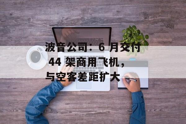 波音公司：6 月交付 44 架商用飞机，与空客差距扩大