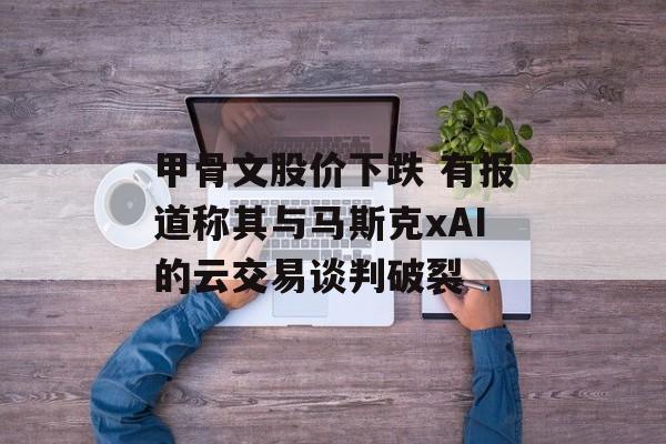甲骨文股价下跌 有报道称其与马斯克xAI的云交易谈判破裂 甲骨文股价下跌 有报道称其与马斯克xAI的云交易谈判破裂