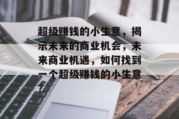 超级赚钱的小生意,揭示未来的商业机会,未来商业机遇,如何找到一个超级赚钱的小生意? 超级赚钱的小生意,揭示未来的商业机会,未来商业机遇,如何找到一个超级赚钱的小生意?
