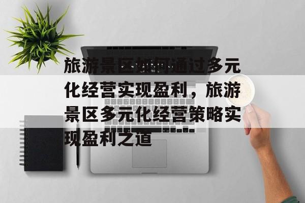 旅游景区如何通过多元化经营实现盈利,旅游景区多元化经营策略实现盈利之道 旅游景区如何通过多元化经营实现盈利,旅游景区多元化经营策略实现盈利之道