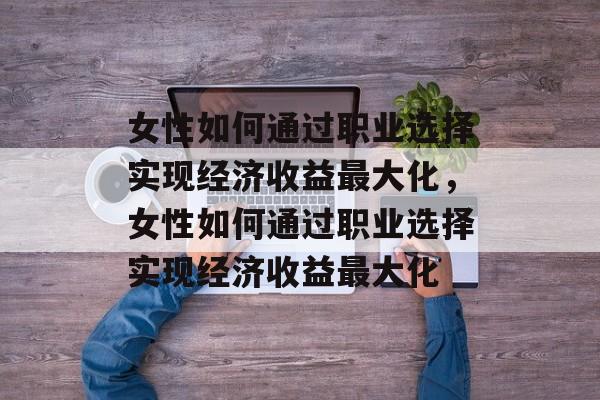 女性如何通过职业选择实现经济收益最大化,女性如何通过职业选择实现经济收益最大化 女性如何通过职业选择实现经济收益最大化,女性如何通过职业选择实现经济收益最大化