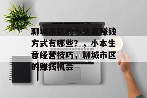 聊城市区的小生意赚钱方式有哪些?,小本生意经营技巧,聊城市区的赚钱机会 聊城市区的小生意赚钱方式有哪些?,小本生意经营技巧,聊城市区的赚钱机会