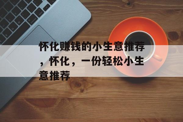 怀化赚钱的小生意推荐,怀化,一份轻松小生意推荐 怀化赚钱的小生意推荐,怀化,一份轻松小生意推荐