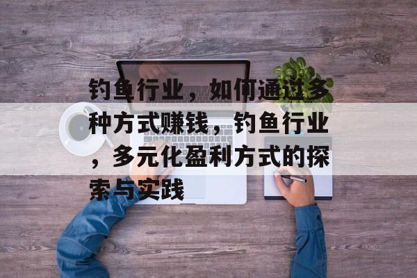 钓鱼行业,如何通过多种方式赚钱,钓鱼行业,多元化盈利方式的探索与实践 钓鱼行业,如何通过多种方式赚钱,钓鱼行业,多元化盈利方式的探索与实践