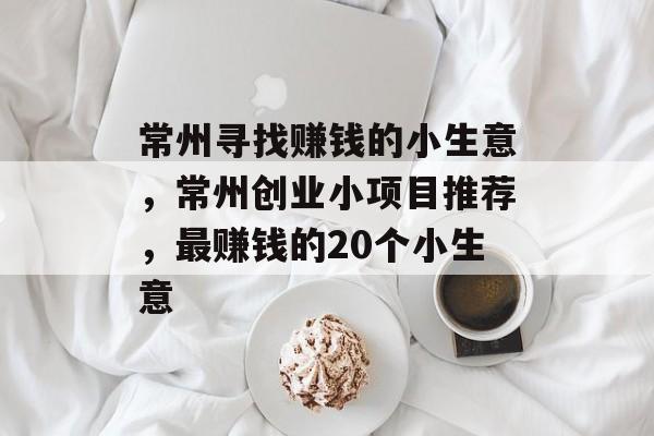 常州寻找赚钱的小生意,常州创业小项目推荐,最赚钱的20个小生意 常州寻找赚钱的小生意,常州创业小项目推荐,最赚钱的20个小生意