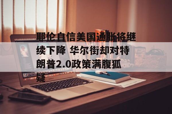 耶伦自信美国通胀将继续下降 华尔街却对特朗普2.0政策满腹狐疑 耶伦自信美国通胀将继续下降 华尔街却对特朗普2.0政策满腹狐疑