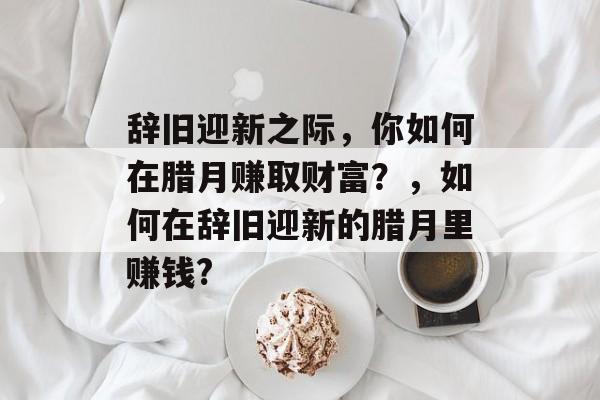 辞旧迎新之际,你如何在腊月赚取财富?,如何在辞旧迎新的腊月里赚钱? 辞旧迎新之际,你如何在腊月赚取财富?,如何在辞旧迎新的腊月里赚钱?