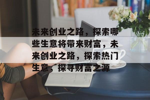 未来创业之路,探索哪些生意将带来财富,未来创业之路,探索热门生意,探寻财富之源 未来创业之路,探索哪些生意将带来财富,未来创业之路,探索热门生意,探寻财富之源