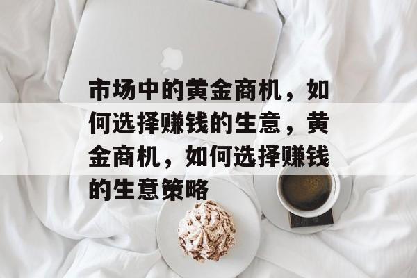市场中的黄金商机,如何选择赚钱的生意,黄金商机,如何选择赚钱的生意策略 市场中的黄金商机,如何选择赚钱的生意,黄金商机,如何选择赚钱的生意策略