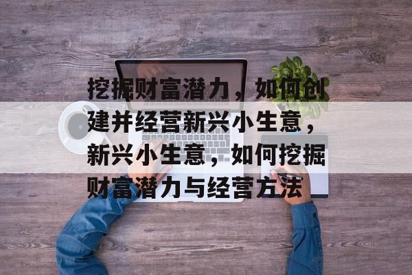 挖掘财富潜力,如何创建并经营新兴小生意,新兴小生意,如何挖掘财富潜力与经营方法 挖掘财富潜力,如何创建并经营新兴小生意,新兴小生意,如何挖掘财富潜力与经营方法