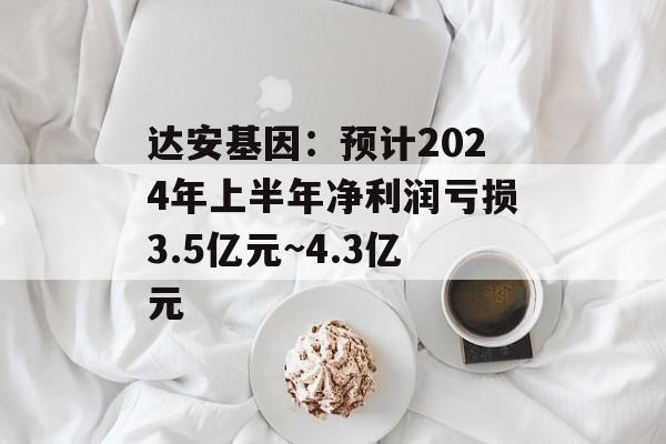 达安基因：预计2024年上半年净利润亏损3.5亿元~4.3亿元