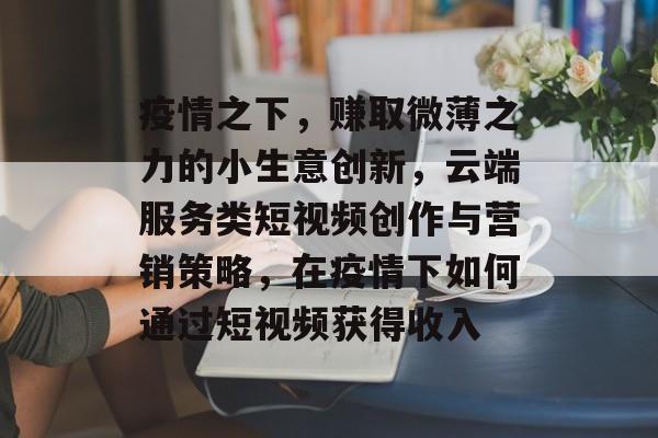 疫情之下,赚取微薄之力的小生意创新,云端服务类短视频创作与营销策略,在疫情下如何通过短视频获得收入 疫情之下,赚取微薄之力的小生意创新,云端服务类短视频创作与营销策略,在疫情下如何通过短视频获得收入