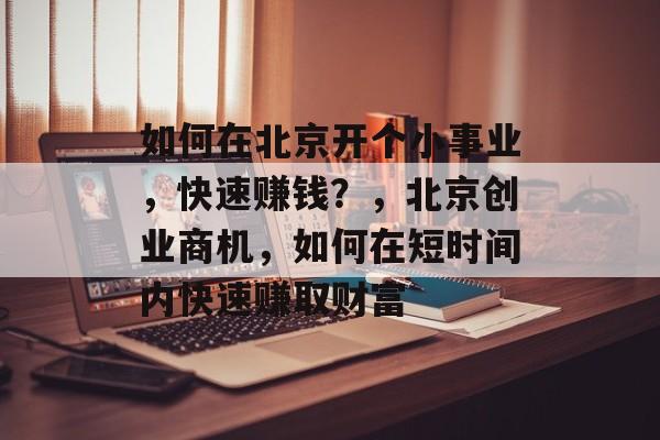 如何在北京开个小事业,快速赚钱?,北京创业商机,如何在短时间内快速赚取财富 如何在北京开个小事业,快速赚钱?,北京创业商机,如何在短时间内快速赚取财富