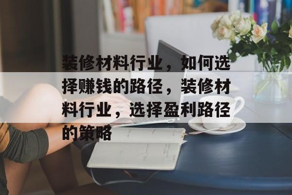 装修材料行业,如何选择赚钱的路径,装修材料行业,选择盈利路径的策略 装修材料行业,如何选择赚钱的路径,装修材料行业,选择盈利路径的策略