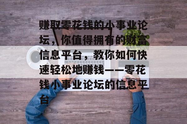 赚取零花钱的小事业论坛,你值得拥有的财富信息平台,教你如何快速轻松地赚钱——零花钱小事业论坛的信息平台 赚取零花钱的小事业论坛,你值得拥有的财富信息平台,教你如何快速轻松地赚钱——零花钱小事业论坛的信息平台