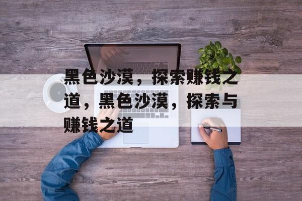 黑色沙漠,探索赚钱之道,黑色沙漠,探索与赚钱之道 黑色沙漠,探索赚钱之道,黑色沙漠,探索与赚钱之道