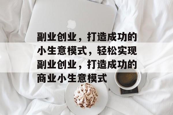 副业创业,打造成功的小生意模式,轻松实现副业创业,打造成功的商业小生意模式 副业创业,打造成功的小生意模式,轻松实现副业创业,打造成功的商业小生意模式