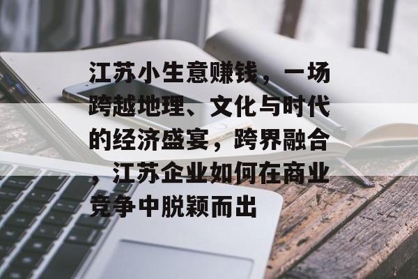 江苏小生意赚钱，一场跨越地理、文化与时代的经济盛宴，跨界融合，江苏企业如何在商业竞争中脱颖而出
