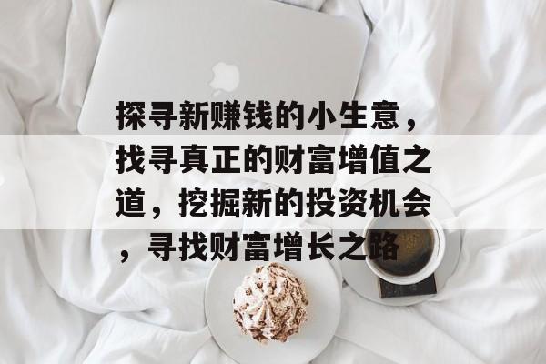 探寻新赚钱的小生意,找寻真正的财富增值之道,挖掘新的投资机会,寻找财富增长之路 探寻新赚钱的小生意,找寻真正的财富增值之道,挖掘新的投资机会,寻找财富增长之路