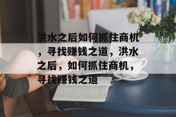 洪水之后如何抓住商机,寻找赚钱之道,洪水之后,如何抓住商机,寻找赚钱之道 洪水之后如何抓住商机,寻找赚钱之道,洪水之后,如何抓住商机,寻找赚钱之道