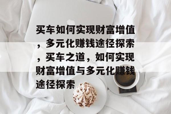 买车如何实现财富增值,多元化赚钱途径探索,买车之道,如何实现财富增值与多元化赚钱途径探索 买车如何实现财富增值,多元化赚钱途径探索,买车之道,如何实现财富增值与多元化赚钱途径探索